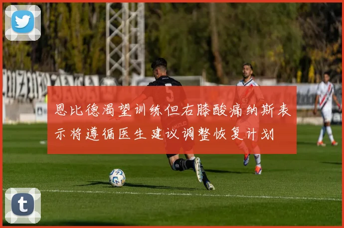 恩比德渴望训练但右膝酸痛纳斯表示将遵循医生建议调整恢复计划