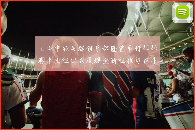 上海申花足球俱乐部隆重举行2026赛季出征仪式展现全新征程与奋斗目标