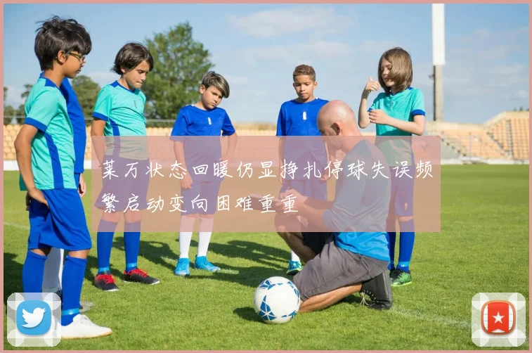 莱万状态回暖仍显挣扎停球失误频繁启动变向困难重重