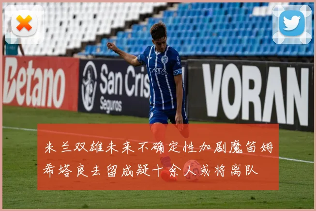 米兰双雄未来不确定性加剧魔笛姆希塔良去留成疑十余人或将离队
