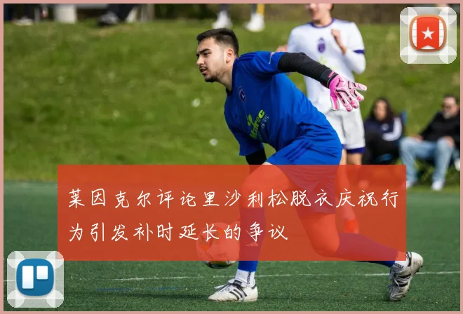 莱因克尔评论里沙利松脱衣庆祝行为引发补时延长的争议