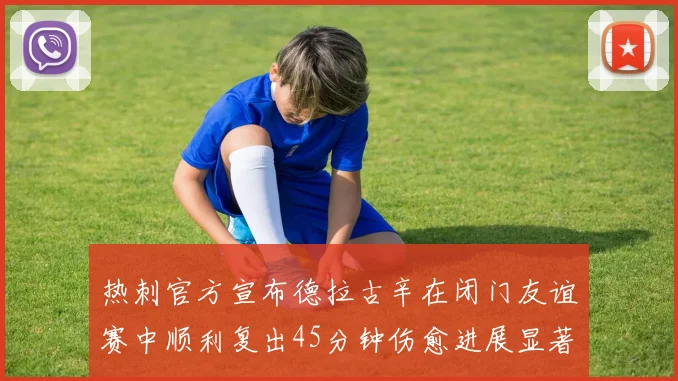 热刺官方宣布德拉古辛在闭门友谊赛中顺利复出45分钟伤愈进展显著