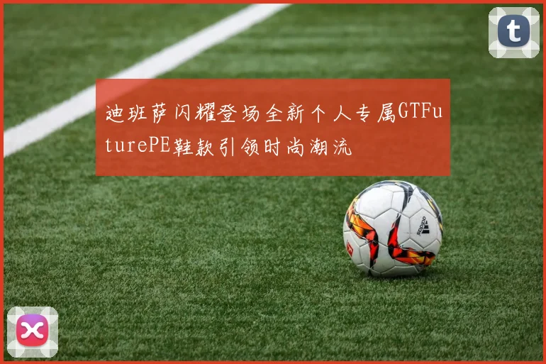 迪班萨闪耀登场全新个人专属GTFuturePE鞋款引领时尚潮流