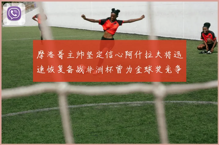 摩洛哥主帅坚定信心阿什拉夫将迅速恢复备战非洲杯曾为金球奖竞争者