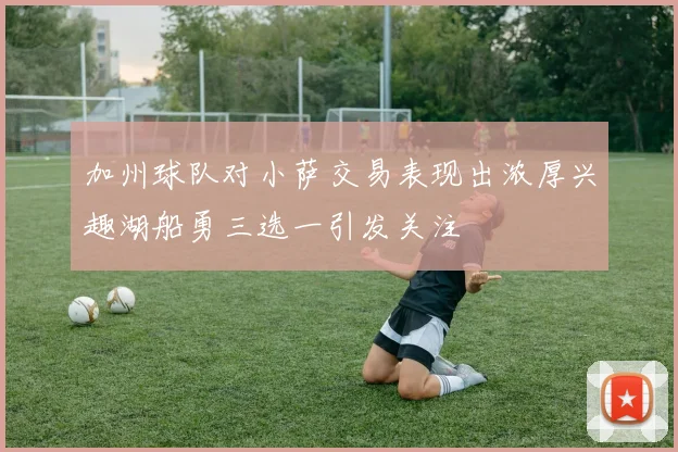 加州球队对小萨交易表现出浓厚兴趣湖船勇三选一引发关注