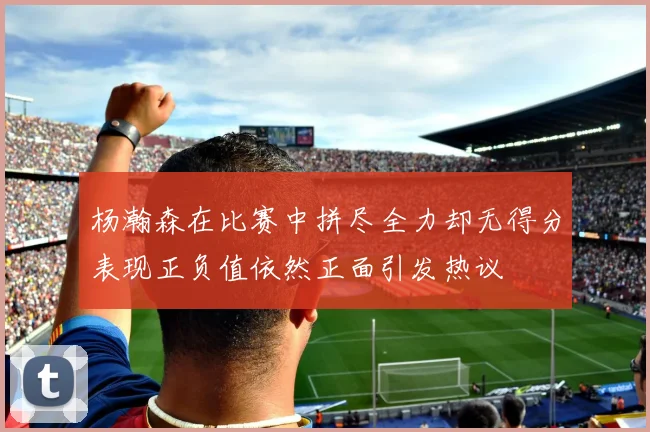 杨瀚森在比赛中拼尽全力却无得分表现正负值依然正面引发热议