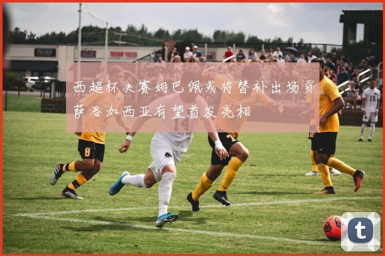 西超杯决赛姆巴佩或将替补出场贡萨洛加西亚有望首发亮相