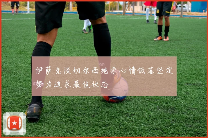 伊萨克谈切尔西绝杀心情低落坚定努力追求最佳状态