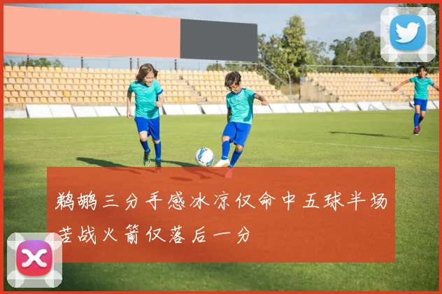 鹈鹕三分手感冰凉仅命中五球半场苦战火箭仅落后一分