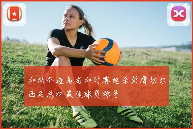 加纳乔造乌龙加时赛绝杀荣膺切尔西足总杯最佳球员称号