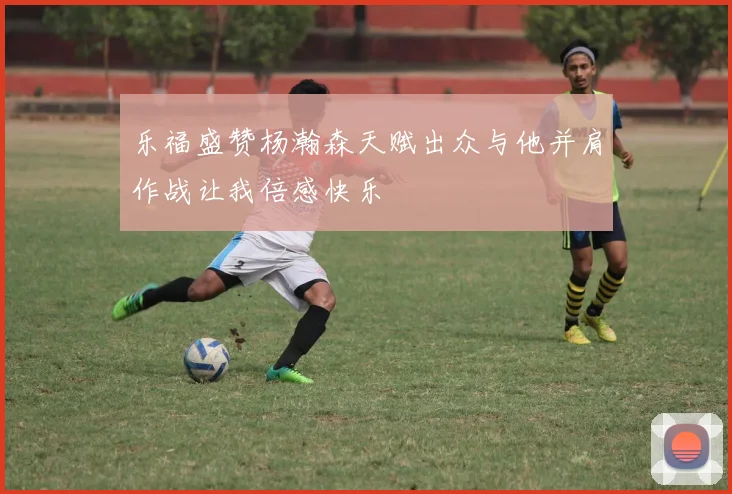 乐福盛赞杨瀚森天赋出众与他并肩作战让我倍感快乐