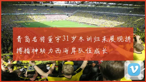 青岛名将董宇31岁冬训归来展现拼搏精神助力西海岸队伍成长