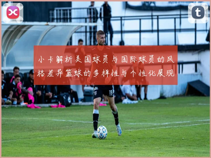 小卡解析美国球员与国际球员的风格差异篮球的多样性与个性化展现